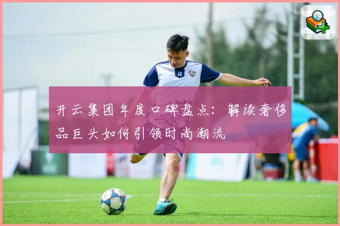 开云集团年度口碑盘点：解读奢侈品巨头如何引领时尚潮流