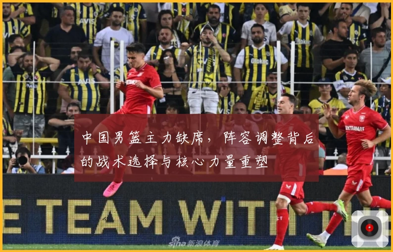 中国男篮主力缺席，阵容调整背后的战术选择与核心力量重塑