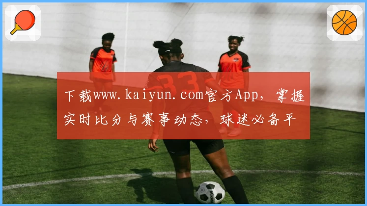下载www.kaiyun.com官方App，掌握实时比分与赛事动态，球迷必备平台全面推荐