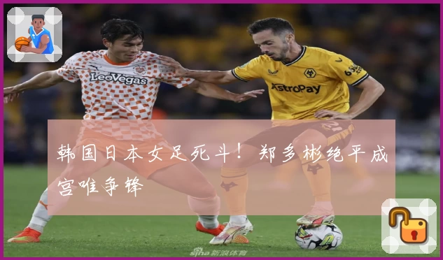 韩国日本女足死斗！郑多彬绝平成宫唯争锋