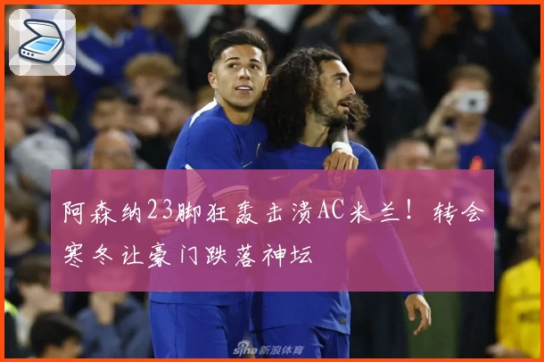 阿森纳23脚狂轰击溃AC米兰！转会寒冬让豪门跌落神坛