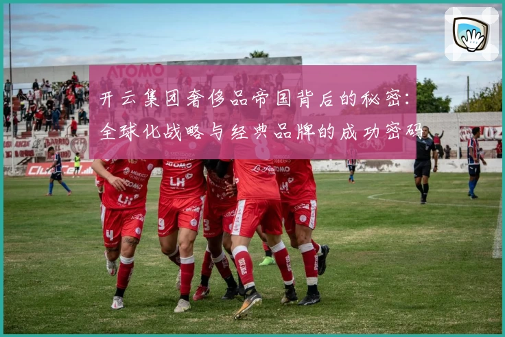 开云集团奢侈品帝国背后的秘密:全球化战略与经典品牌的成功密码