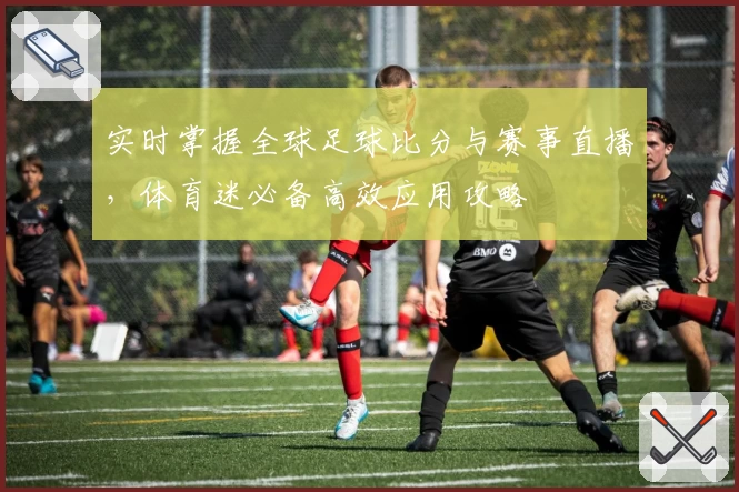 实时掌握全球足球比分与赛事直播,体育迷必备高效应用攻略