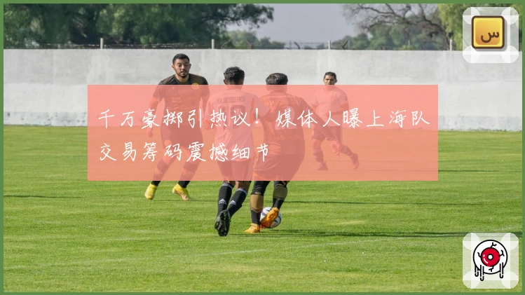 千万豪掷引热议！媒体人曝上海队交易筹码震撼细节