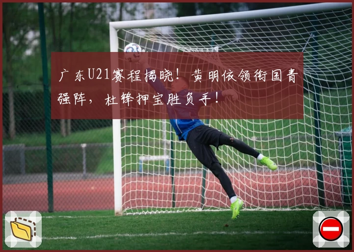 广东U21赛程揭晓！黄明依领衔国青强阵，杜锋押宝胜负手！