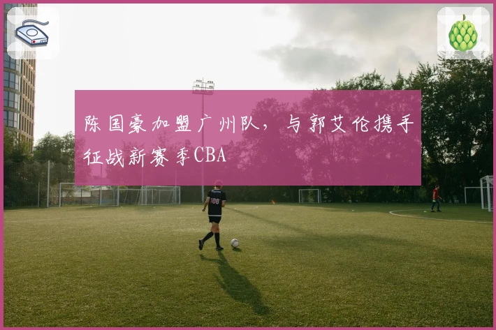 陈国豪加盟广州队，与郭艾伦携手征战新赛季CBA