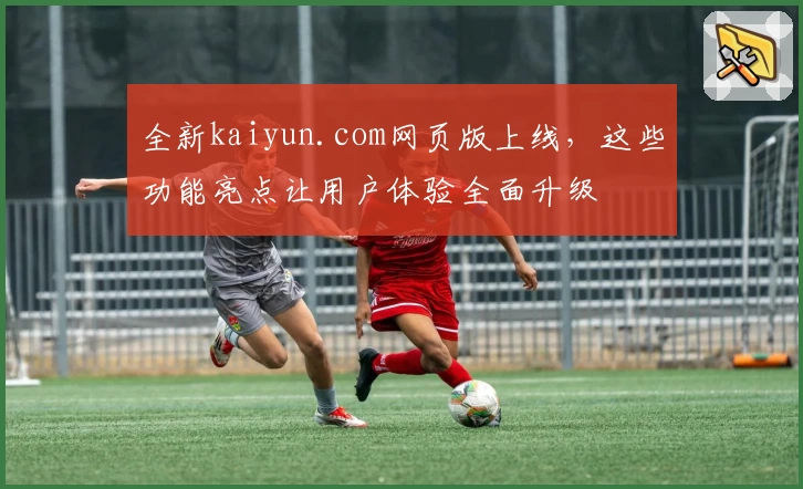 全新kaiyun.com网页版上线，这些功能亮点让用户体验全面升级