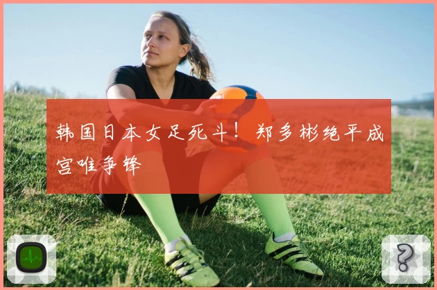 韩国日本女足死斗！郑多彬绝平成宫唯争锋