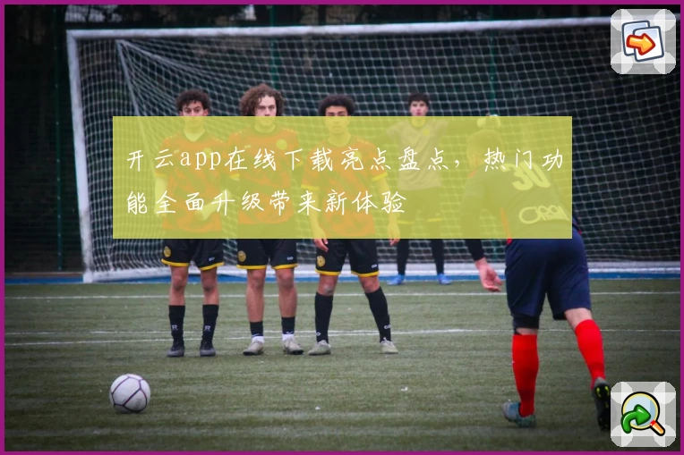 开云app在线下载亮点盘点，热门功能全面升级带来新体验