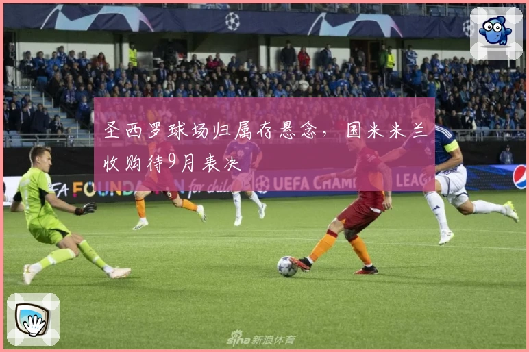 圣西罗球场归属存悬念，国米米兰收购待9月表决