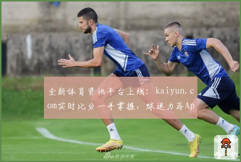 全新体育资讯平台上线:kaiyun.com实时比分一手掌握,球迷力荐App值得下载