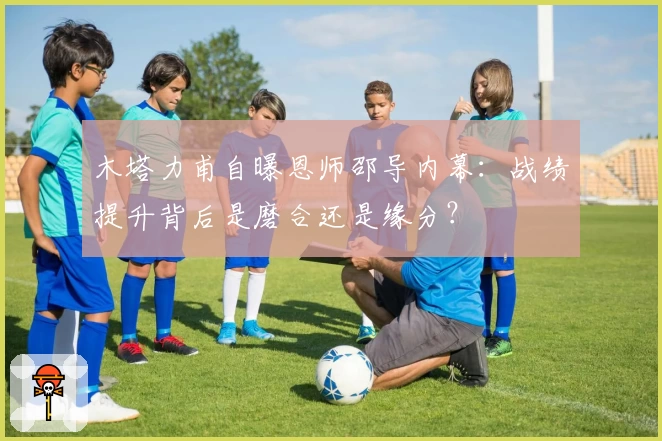 木塔力甫自曝恩师邵导内幕：战绩提升背后是磨合还是缘分？