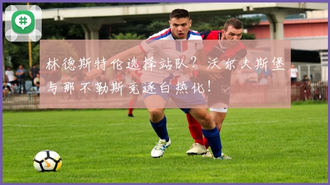 林德斯特伦选择站队？沃尔夫斯堡与那不勒斯竞逐白热化！