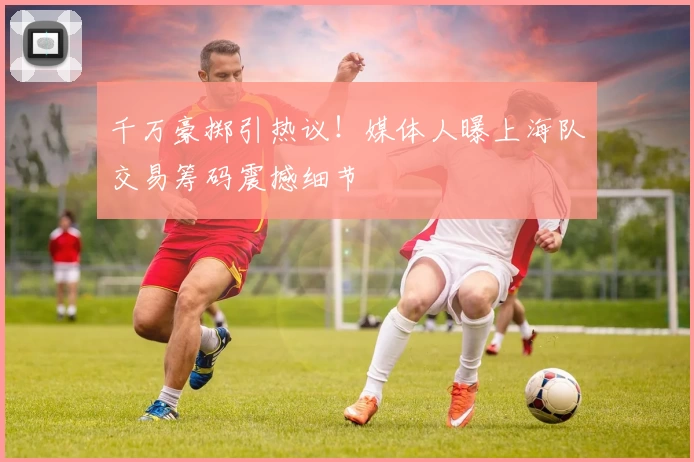 千万豪掷引热议！媒体人曝上海队交易筹码震撼细节