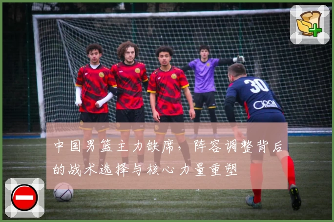 中国男篮主力缺席，阵容调整背后的战术选择与核心力量重塑
