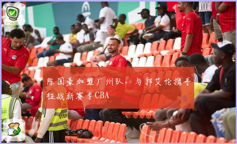 陈国豪加盟广州队，与郭艾伦携手征战新赛季CBA