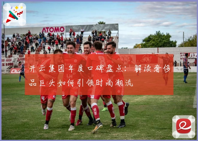 开云集团年度口碑盘点：解读奢侈品巨头如何引领时尚潮流