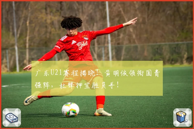 广东U21赛程揭晓！黄明依领衔国青强阵，杜锋押宝胜负手！