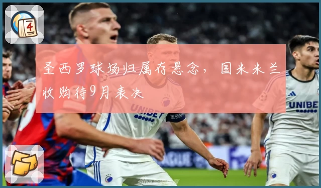 圣西罗球场归属存悬念，国米米兰收购待9月表决