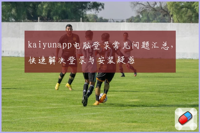 kaiyunapp电脑登录常见问题汇总，快速解决登录与安装疑惑