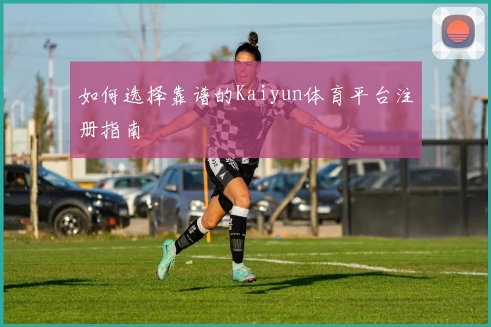 如何选择靠谱的Kaiyun体育平台注册指南