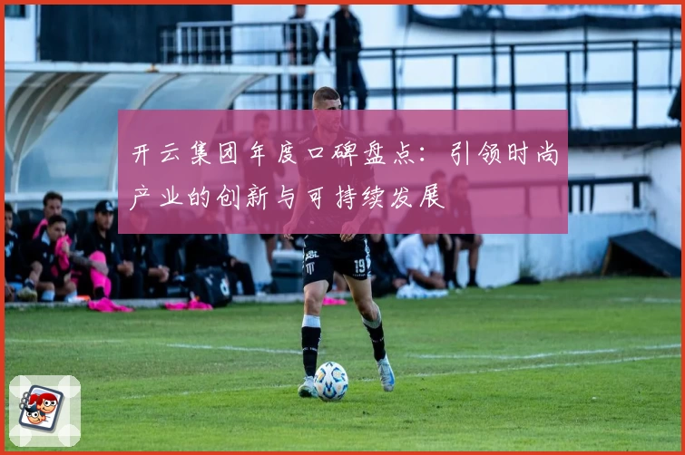 开云集团年度口碑盘点：引领时尚产业的创新与可持续发展