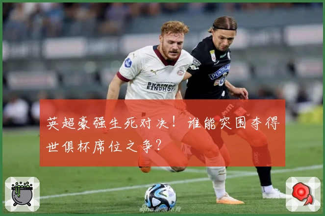 英超豪强生死对决！谁能突围夺得世俱杯席位之争？