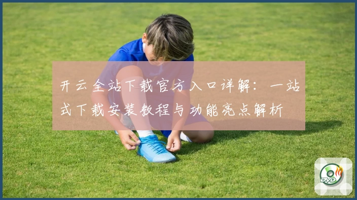 开云全站下载官方入口详解：一站式下载安装教程与功能亮点解析